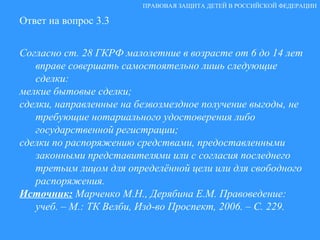 Ответ на вопрос 3.3 Согласно ст. 28 ГКРФ малолетние в возрасте от 6 до 14 лет вправе совершать самостоятельно лишь следующие сделки: мелкие бытовые сделки; сделки, направленные на безвозмездное получение выгоды, не требующие нотариального удостоверения либо государственной регистрации; сделки по распоряжению средствами, предоставленными законными представителями или с согласия последнего третьим лицом для определённой цели или для свободного распоряжения. Источник:   Марченко М.Н., Дерябина Е.М. Правоведение: учеб. – М.: ТК Велби, Изд-во Проспект, 2006. – С. 229. ПРАВОВАЯ ЗАЩИТА ДЕТЕЙ В РОССИЙСКОЙ ФЕДЕРАЦИИ 