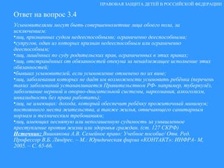 Ответ на вопрос 3.4 Усыновителями могут быть совершеннолетние лица обоего пола, за исключением: лиц, признанных судом недееспособными; ограниченно дееспособными; супругов, один из которых признан недееспособным или ограниченно дееспособным; лиц, лишённых по суду родительских прав, ограниченных в этих правах; лиц, отстранённых от обязанностей опекуна за ненадлежащее исполнение этих обязанностей; бывших усыновителей, если усыновление отменено по их вине; лиц, заболевания которых не даёт им возможности усыновить ребёнка (перечень таких заболеваний устанавливается Правительством РФ- например, туберкулёз, заболевание нервной и опорно-двигательной системы, наркомания, алкоголизм, инвалидность без права работать); лиц, не имеющих: дохода, который обеспечит ребёнку прожиточный минимум; постоянного места жительства, а также жилья, отвечающего санитарным нормам и техническим требованиям; лиц, имеющих неснятую или непогашенную судимость за умышленное преступление против жизни или здоровья граждан. (ст. 127 СКРФ)  Источник:  Вишнякова А.В. Семейное право: Учебное пособие/ Отв. Ред. Профессор В.Б. Ляндрес. – М.: Юридическая фирма «КОНТАКТ»: ИНФРА- М, 2005. – С. 65-66. ПРАВОВАЯ ЗАЩИТА ДЕТЕЙ В РОССИЙСКОЙ ФЕДЕРАЦИИ 