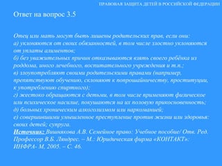 Ответ на вопрос 3.5 Отец или мать могут быть лишены родительских прав, если они: а) уклоняются от своих обязанностей, в том числе злостно уклоняются от уплаты алиментов; б) без уважительных причин отказываются взять своего ребёнка из роддома, иного лечебного, воспитательного учреждения и т.п.; в) злоупотребляют своими родительскими правами (например, препятствуют обучению, склоняют к попрошайничеству, проституции, к употреблению спиртного);  г) жестоко обращаются с детьми, в том числе применяют физическое или психическое насилие, покушаются на их половую прикосновенность; д) больных хроническим алкоголизмом или наркоманией; е) совершившими умышленное преступление против жизни или здоровья: своих детей; супруга.  Источник:  Вишнякова А.В. Семейное право: Учебное пособие/ Отв. Ред. Профессор В.Б. Ляндрес. – М.: Юридическая фирма «КОНТАКТ»: ИНФРА- М, 2005. – С. 46. ПРАВОВАЯ ЗАЩИТА ДЕТЕЙ В РОССИЙСКОЙ ФЕДЕРАЦИИ 