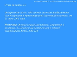 Ответ на вопрос 3.7 Федеральный закон: «Об основах системы профилактики безнадзорности и правонарушений несовершеннолетних» от 24 июня 1995 года. Источник:  Журнал социальная работа. Стратегия и политика/ А. Починок: Не должно быть в стране  беспризорных детей. 2003 год. ПРАВОВАЯ ЗАЩИТА ДЕТЕЙ В РОССИЙСКОЙ ФЕДЕРАЦИИ 