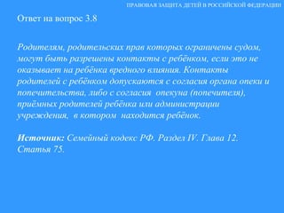 Ответ на вопрос 3.8 Родителям, родительских прав которых ограничены судом, могут быть разрешены контакты с ребёнком, если это не оказывает на ребёнка вредного влияния. Контакты родителей с ребёнком допускаются с согласия органа опеки и попечительства, либо с согласия  опекуна (попечителя), приёмных родителей ребёнка или администрации учреждения,  в котором  находится ребёнок. Источник:  Семейный кодекс РФ. Раздел  IV . Глава 12. Статья 75. ПРАВОВАЯ ЗАЩИТА ДЕТЕЙ В РОССИЙСКОЙ ФЕДЕРАЦИИ 