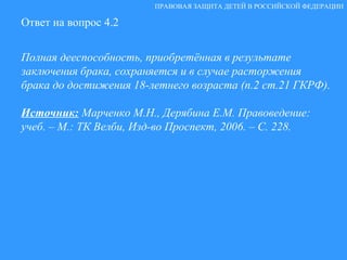 Ответ на вопрос 4.2 Полная дееспособность, приобретённая в результате заключения брака, сохраняется и в случае расторжения брака до достижения 18-летнего возраста (п.2 ст.21 ГКРФ). Источник:   Марченко М.Н., Дерябина Е.М. Правоведение: учеб. – М.: ТК Велби, Изд-во Проспект, 2006. – С. 228. ПРАВОВАЯ ЗАЩИТА ДЕТЕЙ В РОССИЙСКОЙ ФЕДЕРАЦИИ 