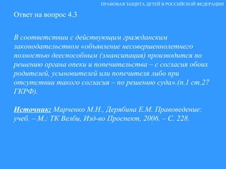 Ответ на вопрос 4.3 В соответствии с действующим гражданским законодательством «объявление несовершеннолетнего полностью дееспособным (эмансипация) производится по решению органа опеки и попечительства – с согласия обоих родителей, усыновителей или попечителя либо при отсутствии такого согласия – по решению суда».(п.1 ст.27 ГКРФ). Источник:   Марченко М.Н., Дерябина Е.М. Правоведение: учеб. – М.: ТК Велби, Изд-во Проспект, 2006. – С. 228. ПРАВОВАЯ ЗАЩИТА ДЕТЕЙ В РОССИЙСКОЙ ФЕДЕРАЦИИ 
