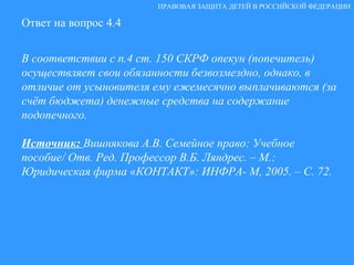 Ответ на вопрос 4.4 В соответствии с п.4 ст. 150 СКРФ опекун (попечитель) осуществляет свои обязанности безвозмездно, однако, в отличие от усыновителя ему ежемесячно выплачиваются (за счёт бюджета) денежные средства на содержание подопечного. Источник:  Вишнякова А.В. Семейное право: Учебное пособие/ Отв. Ред. Профессор В.Б. Ляндрес. – М.: Юридическая фирма «КОНТАКТ»: ИНФРА- М, 2005. – С. 72. ПРАВОВАЯ ЗАЩИТА ДЕТЕЙ В РОССИЙСКОЙ ФЕДЕРАЦИИ 