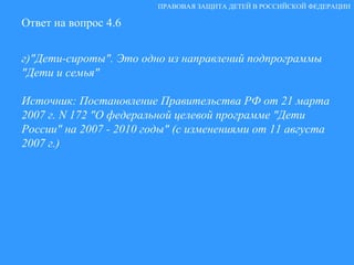 Ответ на вопрос 4.6 г)"Дети-сироты". Это одно из направлений подпрограммы "Дети и семья"  Источник: Постановление Правительства РФ от 21 марта 2007 г. N 172 "О федеральной целевой программе "Дети России" на 2007 - 2010 годы" (с изменениями от 11 августа 2007 г.) ПРАВОВАЯ ЗАЩИТА ДЕТЕЙ В РОССИЙСКОЙ ФЕДЕРАЦИИ 