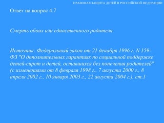 Ответ на вопрос 4.7 Смерть обоих или единственного родителя Источник: Федеральный закон от 21 декабря 1996 г. N 159-ФЗ "О дополнительных гарантиях по социальной поддержке детей-сирот и детей, оставшихся без попечения родителей" (с изменениями от 8 февраля 1998 г., 7 августа 2000 г., 8 апреля 2002 г., 10 января 2003 г., 22 августа 2004 г.), ст.1 ПРАВОВАЯ ЗАЩИТА ДЕТЕЙ В РОССИЙСКОЙ ФЕДЕРАЦИИ 