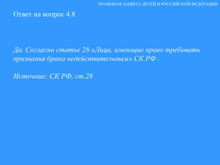 Ответ на вопрос 4.8 Да. Согласно статье 28 «Лица, имеющие право требовать признания брака недействительным» СК РФ . Источник: СК РФ, ст.28 ПРАВОВАЯ ЗАЩИТА ДЕТЕЙ В РОССИЙСКОЙ ФЕДЕРАЦИИ 