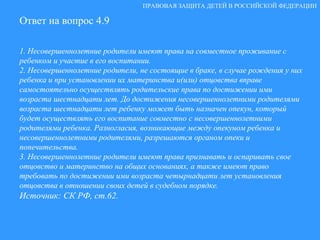 Ответ на вопрос 4.9 1. Несовершеннолетние родители имеют права на совместное проживание с ребенком и участие в его воспитании. 2. Несовершеннолетние родители, не состоящие в браке, в случае рождения у них ребенка и при установлении их материнства и(или) отцовства вправе самостоятельно осуществлять родительские права по достижении ими возраста шестнадцати лет. До достижения несовершеннолетними родителями возраста шестнадцати лет ребенку может быть назначен опекун, который будет осуществлять его воспитание совместно с несовершеннолетними родителями ребенка. Разногласия, возникающие между опекуном ребенка и несовершеннолетними родителями, разрешаются органом опеки и попечительства. 3. Несовершеннолетние родители имеют права признавать и оспаривать свое отцовство и материнство на общих основаниях, а также имеют право требовать по достижении ими возраста четырнадцати лет установления отцовства в отношении своих детей в судебном порядке. Источник: СК РФ, ст.62. ПРАВОВАЯ ЗАЩИТА ДЕТЕЙ В РОССИЙСКОЙ ФЕДЕРАЦИИ Ответ на вопрос 4.9 1. Несовершеннолетние родители имеют права на совместное проживание с ребенком и участие в его воспитании. 2. Несовершеннолетние родители, не состоящие в браке, в случае рождения у них ребенка и при установлении их материнства и(или) отцовства вправе самостоятельно осуществлять родительские права по достижении ими возраста шестнадцати лет. До достижения несовершеннолетними родителями возраста шестнадцати лет ребенку может быть назначен опекун, который будет осуществлять его воспитание совместно с несовершеннолетними родителями ребенка. Разногласия, возникающие между опекуном ребенка и несовершеннолетними родителями, разрешаются органом опеки и попечительства. 3. Несовершеннолетние родители имеют права признавать и оспаривать свое отцовство и материнство на общих основаниях, а также имеют право требовать по достижении ими возраста четырнадцати лет установления отцовства в отношении своих детей в судебном порядке. Источник: СК РФ, ст.62. 