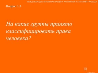 Вопрос 1.3 На какие группы принято классифицировать права человека?   ответ МЕЖДУНАРОДНО-ПРАВОВАЯ ЗАЩИТА РАЗЛИЧНЫХ КАТЕГОРИЙ ГРАЖДАН 