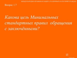 Вопрос 1.7 Какова цель Минимальных стандартных правил  обращения с заключёнными?   ответ МЕЖДУНАРОДНО-ПРАВОВАЯ ЗАЩИТА РАЗЛИЧНЫХ КАТЕГОРИЙ ГРАЖДАН 