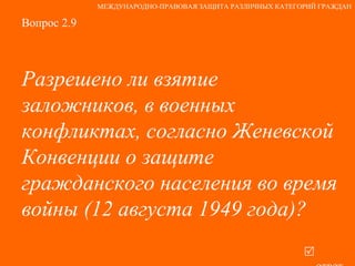 Вопрос 2.9 Разрешено ли взятие заложников, в военных конфликтах, согласно Женевской Конвенции о защите гражданского населения во время войны (12 августа 1949 года)?   ответ МЕЖДУНАРОДНО-ПРАВОВАЯ ЗАЩИТА РАЗЛИЧНЫХ КАТЕГОРИЙ ГРАЖДАН 