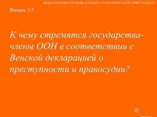 Вопрос 3.5 К чему стремятся государства-члены ООН в соответствии с Венской декларацией о преступности и правосудии?   ответ МЕЖДУНАРОДНО-ПРАВОВАЯ ЗАЩИТА РАЗЛИЧНЫХ КАТЕГОРИЙ ГРАЖДАН 