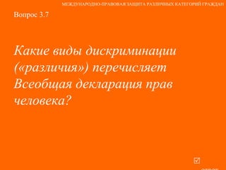 Вопрос 3.7 Какие виды дискриминации («различия») перечисляет Всеобщая декларация прав человека?   ответ МЕЖДУНАРОДНО-ПРАВОВАЯ ЗАЩИТА РАЗЛИЧНЫХ КАТЕГОРИЙ ГРАЖДАН 
