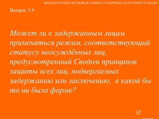 Вопрос 3.9 Может ли к задержанным лицам применяться режим, соответствующий статусу неосуждённых лиц, предусмотренный Сводом принципов защиты всех лиц, подвергаемых задержанию или заключению,  в какой бы то ни было форме?   ответ МЕЖДУНАРОДНО-ПРАВОВАЯ ЗАЩИТА РАЗЛИЧНЫХ КАТЕГОРИЙ ГРАЖДАН 