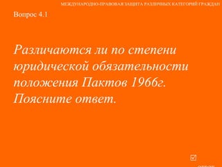 Вопрос 4.1 Различаются ли по степени юридической обязательности положения Пактов 1966г. Поясните ответ.   ответ МЕЖДУНАРОДНО-ПРАВОВАЯ ЗАЩИТА РАЗЛИЧНЫХ КАТЕГОРИЙ ГРАЖДАН 
