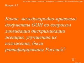 Вопрос 4.7 Какие  международно-правовые документы ООН по вопросам ликвидации дискриминации женщин, улучшению их положения, были ратифицированы Россией?   ответ МЕЖДУНАРОДНО-ПРАВОВАЯ ЗАЩИТА РАЗЛИЧНЫХ КАТЕГОРИЙ ГРАЖДАН 