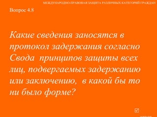 Вопрос 4.8 Какие сведения заносятся в протокол задержания согласно Свода  принципов защиты всех лиц, подвергаемых задержанию или заключению,  в какой бы то ни было форме?   ответ МЕЖДУНАРОДНО-ПРАВОВАЯ ЗАЩИТА РАЗЛИЧНЫХ КАТЕГОРИЙ ГРАЖДАН 