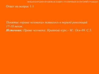 Ответ на вопрос 1.1 Понятие «права человека» появилось в период революций  17-18 веков. Источник:  Права человека: Краткий курс.- М.: Ось-89. С.5. МЕЖДУНАРОДНО-ПРАВОВАЯ ЗАЩИТА РАЗЛИЧНЫХ КАТЕГОРИЙ ГРАЖДАН 