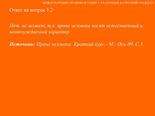 Ответ на вопрос 1.2 Нет, не может, т.к. права человека носят естественный и неотчуждаемый характер. Источник:  Права человека: Краткий курс.- М.: Ось-89. С.5. МЕЖДУНАРОДНО-ПРАВОВАЯ ЗАЩИТА РАЗЛИЧНЫХ КАТЕГОРИЙ ГРАЖДАН 