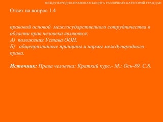 Ответ на вопрос 1.4 правовой основой  межгосударственного сотрудничества в области прав человека являются: А)  положения Устава ООН,  Б)  общепризнанные принципы и нормы международного права. Источник:  Права человека: Краткий курс.- М.: Ось-89. С.8. МЕЖДУНАРОДНО-ПРАВОВАЯ ЗАЩИТА РАЗЛИЧНЫХ КАТЕГОРИЙ ГРАЖДАН 