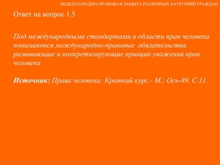Ответ на вопрос 1.5 Под международными стандартами в области прав человека понимаются международно-правовые  обязательства, развивающие и конкретизирующие принцип уважения прав человека Источник:  Права человека: Краткий курс.- М.: Ось-89. С.11. МЕЖДУНАРОДНО-ПРАВОВАЯ ЗАЩИТА РАЗЛИЧНЫХ КАТЕГОРИЙ ГРАЖДАН 
