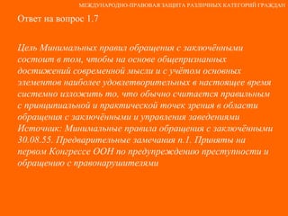 Ответ на вопрос 1.7 Цель Минимальных правил обращения с заключёнными состоит в том, чтобы на основе общепризнанных достижений современной мысли и с учётом основных элементов наиболее удовлетворительных в настоящее время системно изложить то, что обычно считается правильным с принципиальной и практической точек зрения в области обращения с заключёнными и управления заведениями Источник: Минимальные правила обращения с заключёнными 30.08.55. Предварительные замечания п.1. Приняты на первом Конгрессе ООН по предупреждению преступности и обращению с правонарушителями МЕЖДУНАРОДНО-ПРАВОВАЯ ЗАЩИТА РАЗЛИЧНЫХ КАТЕГОРИЙ ГРАЖДАН 