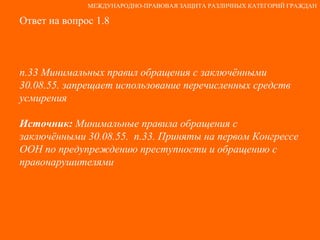 Ответ на вопрос 1.8 п.33 Минимальных правил обращения с заключёнными 30.08.55. запрещает использование перечисленных средств усмирения Источник:  Минимальные правила обращения с заключёнными 30.08.55.  п.33. Приняты на первом Конгрессе ООН по предупреждению преступности и обращению с правонарушителями МЕЖДУНАРОДНО-ПРАВОВАЯ ЗАЩИТА РАЗЛИЧНЫХ КАТЕГОРИЙ ГРАЖДАН 