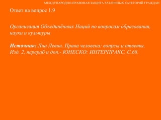 Ответ на вопрос 1.9 Организация Объединённых Наций по вопросам образования, науки и культуры Источник:  Лиа Левин. Права человека: вопрсы и ответы. Изд. 2, перераб и доп.- ЮНЕСКО: ИНТЕРПРАКС. С.68. МЕЖДУНАРОДНО-ПРАВОВАЯ ЗАЩИТА РАЗЛИЧНЫХ КАТЕГОРИЙ ГРАЖДАН 