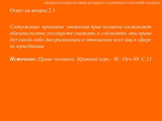 Ответ на вопрос 2.1 Содержание  принципа  уважения прав человека составляет обязательство государств уважать и соблюдать эти права без какой-либо дискриминации в отношении всех лиц в сфере их юрисдикции Источник:  Права человека: Краткий курс.- М.: Ось-89. С.11. МЕЖДУНАРОДНО-ПРАВОВАЯ ЗАЩИТА РАЗЛИЧНЫХ КАТЕГОРИЙ ГРАЖДАН 
