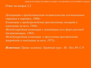 Ответ на вопрос 2.2 Декларация о предоставлении независимости колониальным странам и народам, 1960г. Конвенция о предупреждении преступления геноцида и  наказании за него, 1948г. Международная конвенция о ликвидации всех форм расовой дискриминации, 1965г. Международная конвенция  о пресечении преступления  апартеида и наказании за него, 1973г. Источник:  Права человека: Краткий курс.- М.: Ось-89. С.9. МЕЖДУНАРОДНО-ПРАВОВАЯ ЗАЩИТА РАЗЛИЧНЫХ КАТЕГОРИЙ ГРАЖДАН 