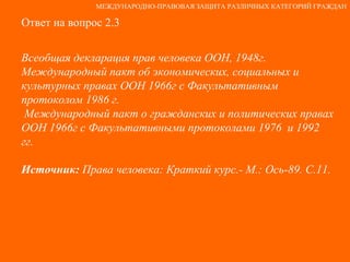 Ответ на вопрос 2.3 Всеобщая декларация прав человека ООН, 1948г. Международный пакт об экономических, социальных и культурных правах ООН 1966г с Факультативным протоколом 1986 г. Международный пакт о гражданских и политических правах ООН 1966г с Факультативными протоколами 1976  и 1992 гг. Источник:  Права человека: Краткий курс.- М.: Ось-89. С.11. МЕЖДУНАРОДНО-ПРАВОВАЯ ЗАЩИТА РАЗЛИЧНЫХ КАТЕГОРИЙ ГРАЖДАН 