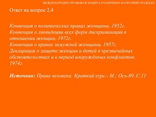Ответ на вопрос 2.4 Конвенция о политических правах женщины, 1952г. Конвенция о ликвидации всех форм дискриминации в отношении женщин, 1972г. Конвенция о правах замужней женщины, 1957г. Декларация о защите женщин и детей в чрезвычайных обстоятельствах и в период вооружённых конфликтов, 1974г. Источник:  Права человека: Краткий курс.- М.: Ось-89. С.11   МЕЖДУНАРОДНО-ПРАВОВАЯ ЗАЩИТА РАЗЛИЧНЫХ КАТЕГОРИЙ ГРАЖДАН 