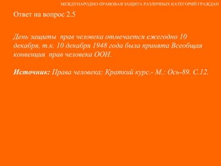 Ответ на вопрос 2.5 День защиты  прав человека отмечается ежегодно 10 декабря, т.к. 10 декабря 1948 года была принята Всеобщая конвенция  прав человека ООН. Источник:  Права человека: Краткий курс.- М.: Ось-89. С.12. МЕЖДУНАРОДНО-ПРАВОВАЯ ЗАЩИТА РАЗЛИЧНЫХ КАТЕГОРИЙ ГРАЖДАН 