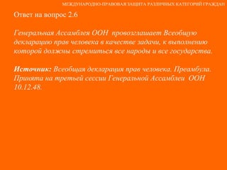 Ответ на вопрос 2.6 Генеральная Ассамблея ООН  провозглашает Всеобщую декларацию прав человека в качестве задачи, к выполнению которой должны стремиться все народы и все государства. Источник:  Всеобщая декларация прав человека. Преамбула. Принята на третьей сессии Генеральной Ассамблеи  ООН 10.12.48. МЕЖДУНАРОДНО-ПРАВОВАЯ ЗАЩИТА РАЗЛИЧНЫХ КАТЕГОРИЙ ГРАЖДАН 