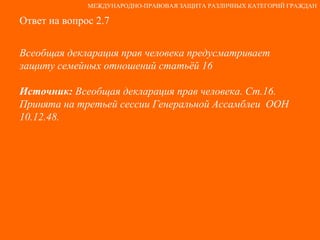 Ответ на вопрос 2.7 Всеобщая декларация прав человека предусматривает защиту семейных отношений статьёй 16 Источник:  Всеобщая декларация прав человека. Ст.16. Принята на третьей сессии Генеральной Ассамблеи  ООН 10.12.48. МЕЖДУНАРОДНО-ПРАВОВАЯ ЗАЩИТА РАЗЛИЧНЫХ КАТЕГОРИЙ ГРАЖДАН 