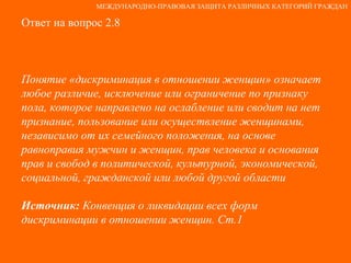Ответ на вопрос 2.8 Понятие «дискриминация в отношении женщин» означает любое различие, исключение или ограничение по признаку пола, которое направлено на ослабление или сводит на нет признание, пользование или осуществление женщинами, независимо от их семейного положения, на основе равноправия мужчин и женщин, прав человека и основания прав и свобод в политической, культурной, экономической, социальной, гражданской или любой другой области Источник:  Конвенция о ликвидации всех форм дискриминации в отношении женщин. Ст.1 МЕЖДУНАРОДНО-ПРАВОВАЯ ЗАЩИТА РАЗЛИЧНЫХ КАТЕГОРИЙ ГРАЖДАН 