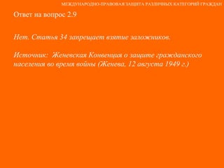 Ответ на вопрос 2.9 Нет. Статья 34 запрещает взятие заложников.  Источник:  Женевская Конвенция о защите гражданского населения во время войны (Женева, 12 августа 1949 г.) МЕЖДУНАРОДНО-ПРАВОВАЯ ЗАЩИТА РАЗЛИЧНЫХ КАТЕГОРИЙ ГРАЖДАН 