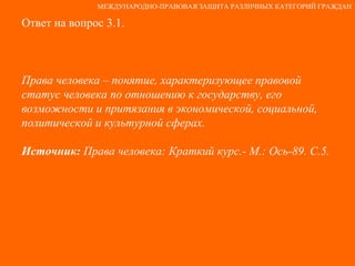 Ответ на вопрос 3.1. Права человека – понятие, характеризующее правовой статус человека по отношению к государству, его возможности и притязания в экономической, социальной, политической и культурной сферах. Источник:  Права человека: Краткий курс.- М.: Ось-89. С.5. МЕЖДУНАРОДНО-ПРАВОВАЯ ЗАЩИТА РАЗЛИЧНЫХ КАТЕГОРИЙ ГРАЖДАН 