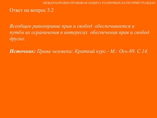 Ответ на вопрос 3.2 Всеобщее равноправие прав и свобод  обеспечивается и  путём их ограничения в интересах  обеспечения прав и свобод других. Источник:  Права человека: Краткий курс.- М.: Ось-89. С.14. МЕЖДУНАРОДНО-ПРАВОВАЯ ЗАЩИТА РАЗЛИЧНЫХ КАТЕГОРИЙ ГРАЖДАН 