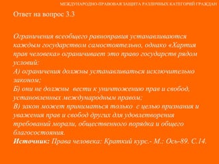 Ответ на вопрос 3.3 Ограничения всеобщего равноправия устанавливаются каждым государством самостоятельно, однако «Хартия  прав человека» ограничивает это право государств рядом условий: А) ограничения должны устанавливаться исключительно законом; Б) они не должны  вести к уничтожению прав и свобод, установленных международным правом; В) закон может приниматься только  с целью признания и уважения прав и свобод других для удовлетворения требований морали, общественного порядка и общего благосостояния. Источник:  Права человека: Краткий курс.- М.: Ось-89. С.14. МЕЖДУНАРОДНО-ПРАВОВАЯ ЗАЩИТА РАЗЛИЧНЫХ КАТЕГОРИЙ ГРАЖДАН 