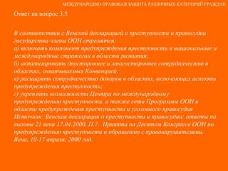 Ответ на вопрос 3.5 В соответствии с Венской декларацией о преступности и правосудии государства-члены ООН стремятся: а) включать компонент предупреждения преступности в национальные и международные стратегии в области развития; б) активизировать двустороннее и многостороннее сотрудничество в областях, охватываемых Конвенцией; в) расширять сотрудничество доноров в областях, включающих аспекты предупреждения преступности; г) укреплять возможности Центра по международному предупреждению преступности, а также сети Программы ООН в области предупреждения преступности и уголовного правосудия Источник: Венская декларация о преступности и правосудии: ответы на вызовы 21 века 17.04.2000. П.7.  Принята на Десятом Конгрессе ООН по предупреждению преступности и обращению с правонарушителями, Вена, 10-17 апреля, 2000 год. МЕЖДУНАРОДНО-ПРАВОВАЯ ЗАЩИТА РАЗЛИЧНЫХ КАТЕГОРИЙ ГРАЖДАН 