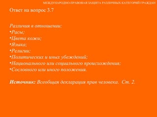 Ответ на вопрос 3.7 Различия в отношении: Расы; Цвета кожи; Языка; Религии; Политических и иных убеждений; Национального или социального происхождения; Сословного или иного положения. Источник:  Всеобщая декларация прав человека.  Ст. 2. МЕЖДУНАРОДНО-ПРАВОВАЯ ЗАЩИТА РАЗЛИЧНЫХ КАТЕГОРИЙ ГРАЖДАН 