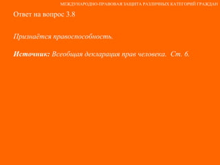 Ответ на вопрос 3.8 Признаётся правоспособность. Источник:  Всеобщая декларация прав человека.  Ст. 6. МЕЖДУНАРОДНО-ПРАВОВАЯ ЗАЩИТА РАЗЛИЧНЫХ КАТЕГОРИЙ ГРАЖДАН 