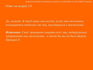 Ответ на вопрос 3.9 Да, может. В этой связи они всегда, когда это возможно, помещаются отдельно от лиц, находящихся в заключении.  Источник:  Свод  принципов защиты всех лиц, подвергаемых задержанию или заключению,  в какой бы то ни было форме. Принцип 8. МЕЖДУНАРОДНО-ПРАВОВАЯ ЗАЩИТА РАЗЛИЧНЫХ КАТЕГОРИЙ ГРАЖДАН 