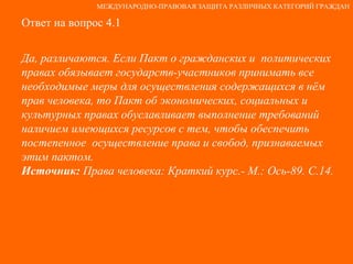 Ответ на вопрос 4.1 Да, различаются. Если Пакт о гражданских и  политических правах обязывает государств-участников принимать все необходимые меры для осуществления содержащихся в нём прав человека, то Пакт об экономических, социальных и культурных правах обуславливает выполнение требований наличием имеющихся ресурсов с тем, чтобы обеспечить постепенное  осуществление права и свобод, признаваемых этим пактом. Источник:  Права человека: Краткий курс.- М.: Ось-89. С.14. МЕЖДУНАРОДНО-ПРАВОВАЯ ЗАЩИТА РАЗЛИЧНЫХ КАТЕГОРИЙ ГРАЖДАН 