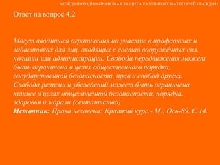 Ответ на вопрос 4.2 Могут вводиться ограничения на участие в профсоюзах и забастовках для лиц, входящих в состав вооружённых сил, полиции или администрации. Свобода передвижения может быть ограничена в целях общественного порядка, государственной безопасности, прав и свобод других.  Свобода религии и убеждений может быть ограничена также в целях общественной безопасности, порядка, здоровья и морали (сектантство) Источник:  Права человека: Краткий курс.- М.: Ось-89. С.14. МЕЖДУНАРОДНО-ПРАВОВАЯ ЗАЩИТА РАЗЛИЧНЫХ КАТЕГОРИЙ ГРАЖДАН 