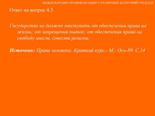 Ответ на вопрос 4.3 Государство не должно отступать от обеспечения права на жизнь; от запрещения пыток; от обеспечения права на свободу мысли, совести религии. Источник:  Права человека: Краткий курс.- М.: Ось-89. С.14 . МЕЖДУНАРОДНО-ПРАВОВАЯ ЗАЩИТА РАЗЛИЧНЫХ КАТЕГОРИЙ ГРАЖДАН 