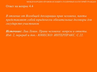 Ответ на вопрос 4.4 В отличие от Всеобщей декларации прав человека, пакты представляют собой юридически обязательные договоры для государств-участников Источник:  Лиа Левин. Права человека: вопрсы и ответы. Изд. 2, перераб и доп.- ЮНЕСКО: ИНТЕРПРАКС. С.22. МЕЖДУНАРОДНО-ПРАВОВАЯ ЗАЩИТА РАЗЛИЧНЫХ КАТЕГОРИЙ ГРАЖДАН 
