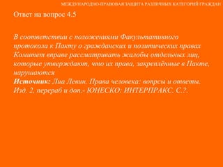 Ответ на вопрос 4.5 В соответствии с положениями Факультативного протокола к Пакту о гражданских и политических правах Комитет вправе рассматривать жалобы отдельных лиц, которые утверждают, что их права, закреплённые в Пакте, нарушаются Источник:  Лиа Левин. Права человека: вопрсы и ответы. Изд. 2, перераб и доп.- ЮНЕСКО: ИНТЕРПРАКС. С.?. МЕЖДУНАРОДНО-ПРАВОВАЯ ЗАЩИТА РАЗЛИЧНЫХ КАТЕГОРИЙ ГРАЖДАН 