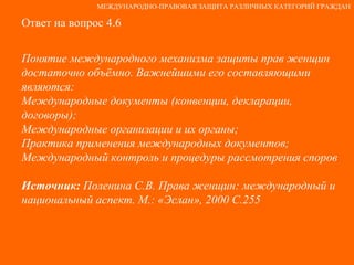 Ответ на вопрос 4.6 Понятие международного механизма защиты прав женщин достаточно объёмно. Важнейшими его составляющими являются: Международные документы (конвенции, декларации, договоры); Международные организации и их органы; Практика применения международных документов; Международный контроль и процедуры рассмотрения споров Источник:  Поленина С.В. Права женщин: международный и национальный аспект. М.: «Эслан», 2000 С.255 МЕЖДУНАРОДНО-ПРАВОВАЯ ЗАЩИТА РАЗЛИЧНЫХ КАТЕГОРИЙ ГРАЖДАН 